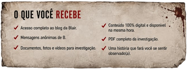 O que você recebe: acesso completo ao blog da Blair, mensagens anônimas de B, documentos, fotos e vídeos para investigação, conteúdo 100% digital disponível na mesma hora, PDF completo da investigação, uma história que fará você se sentir observado(a).